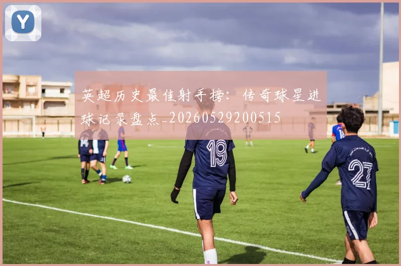 英超历史最佳射手榜:传奇球星进球记录盘点_20260529200515