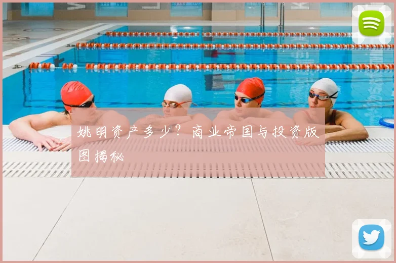姚明资产多少？商业帝国与投资版图揭秘