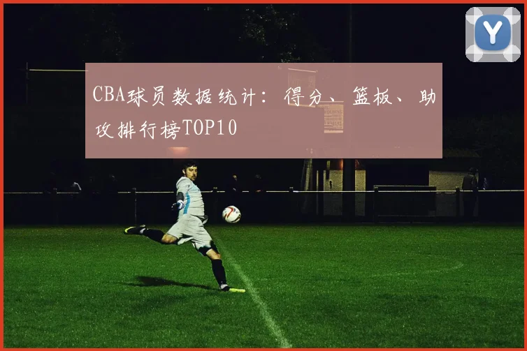 CBA球员数据统计:得分、篮板、助攻排行榜TOP10