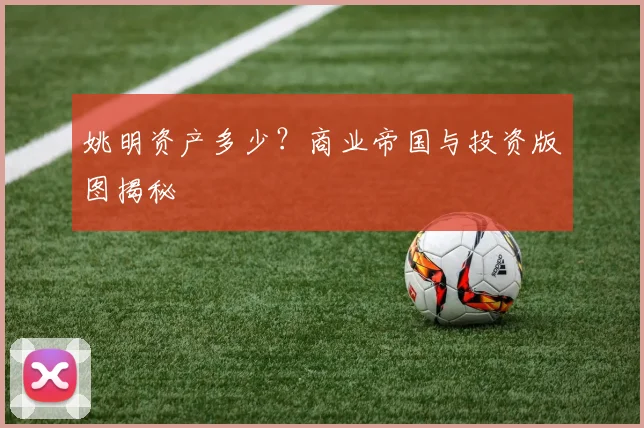 姚明资产多少？商业帝国与投资版图揭秘