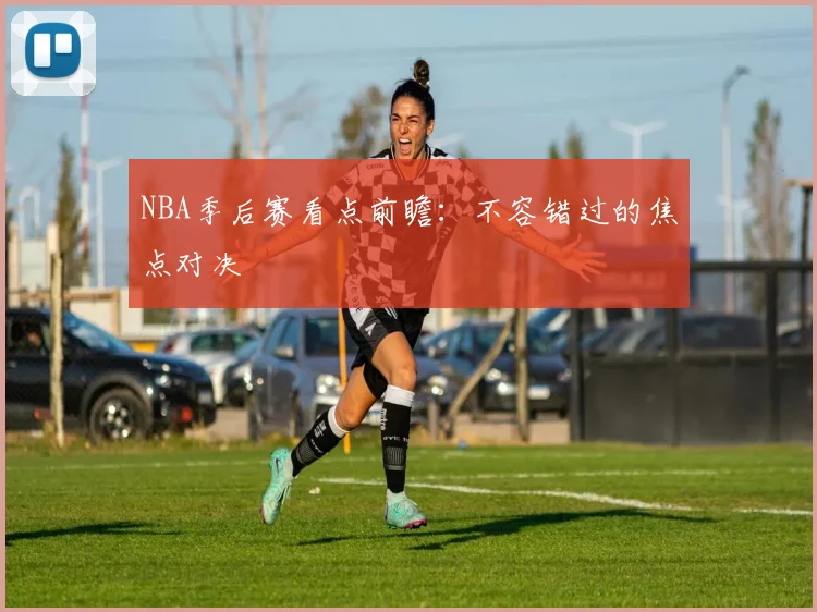 NBA季后赛看点前瞻：不容错过的焦点对决
