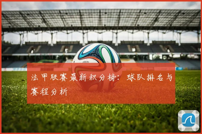 法甲联赛最新积分榜：球队排名与赛程分析
