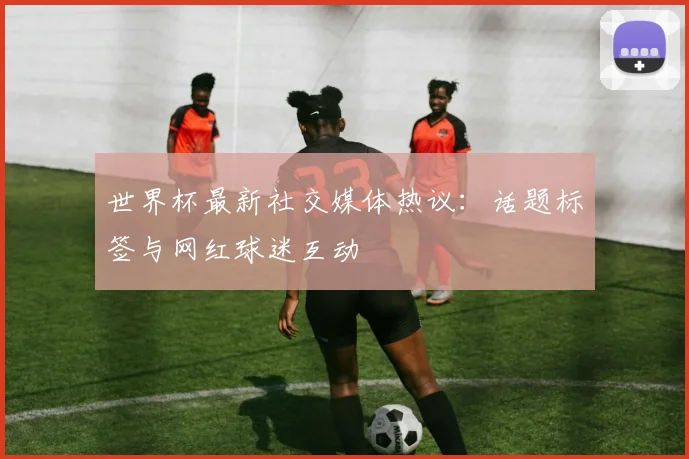 世界杯最新社交媒体热议：话题标签与网红球迷互动