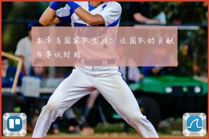 本泽马国家队生涯：法国队的贡献与争议时刻