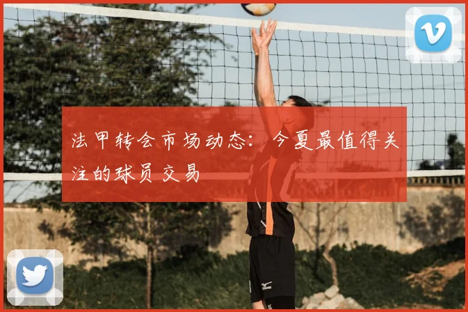 法甲转会市场动态：今夏最值得关注的球员交易