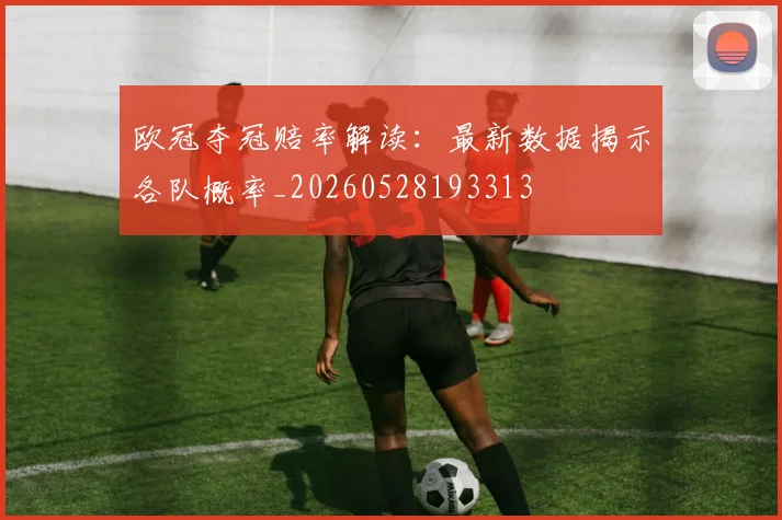 欧冠夺冠赔率解读：最新数据揭示各队概率_20260528193313