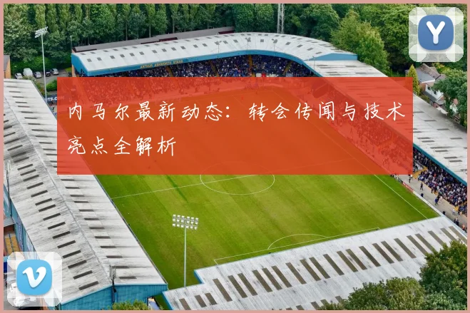 内马尔最新动态：转会传闻与技术亮点全解析