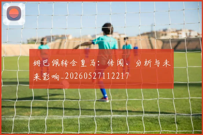 姆巴佩转会皇马：传闻、分析与未来影响_20260527112217