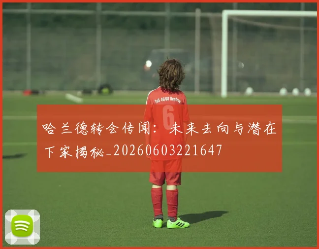 哈兰德转会传闻：未来去向与潜在下家揭秘_20260603221647