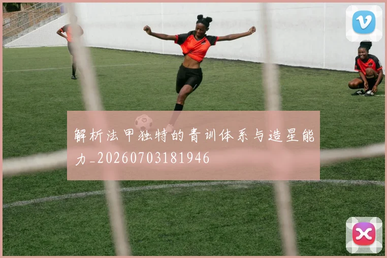 解析法甲独特的青训体系与造星能力_20260703181946