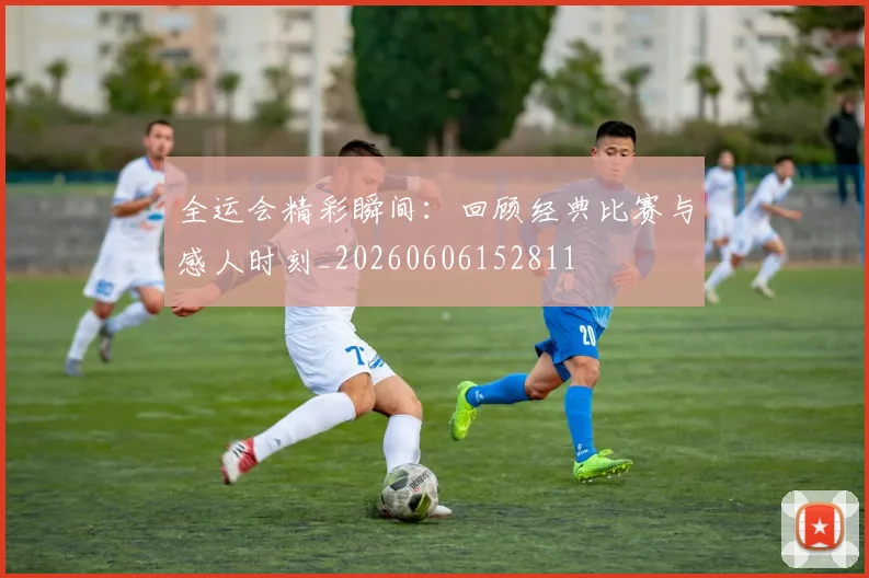 全运会精彩瞬间：回顾经典比赛与感人时刻_20260606152811