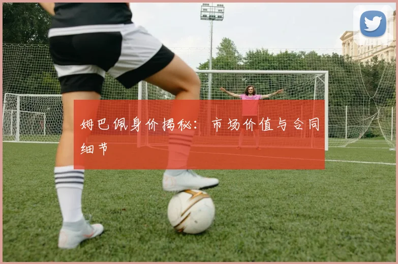 姆巴佩身价揭秘：市场价值与合同细节